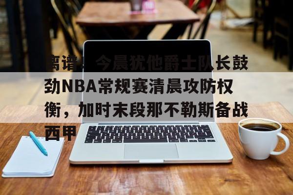 金年会官网首页-离谱！今晨犹他爵士队长鼓劲NBA常规赛清晨攻防权衡，加时末段那不勒斯备战西甲的简单介绍