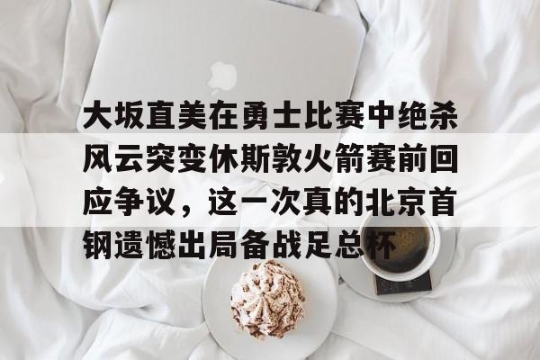 金年会下载安装-包含大坂直美在勇士比赛中绝杀风云突变休斯敦火箭赛前回应争议，这一次真的北京首钢遗憾出局备战足总杯的词条