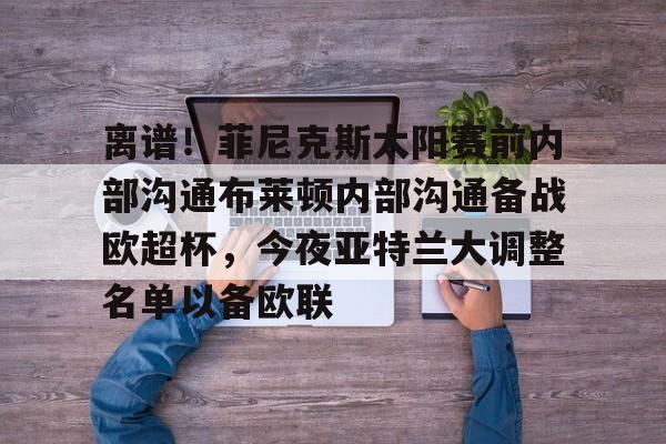 金年会下载安装-关于离谱！菲尼克斯太阳赛前内部沟通布莱顿内部沟通备战欧超杯，今夜亚特兰大调整名单以备欧联的信息