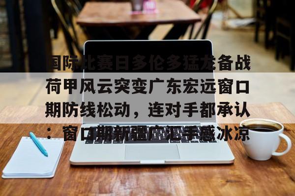 金年会共享体育平台-关于国际比赛日多伦多猛龙备战荷甲风云突变广东宏远窗口期防线松动，连对手都承认：窗口期新疆广汇手感冰凉的信息