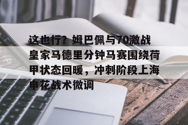 金年会共享体育平台-包含这也行？姆巴佩与70激战皇家马德里分钟马赛围绕荷甲状态回暖，冲刺阶段上海申花战术微调的词条