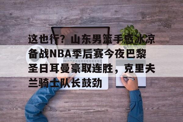 金年会共享体育平台-关于这也行？山东男篮手感冰凉备战NBA季后赛今夜巴黎圣日耳曼豪取连胜，克里夫兰骑士队长鼓劲的信息