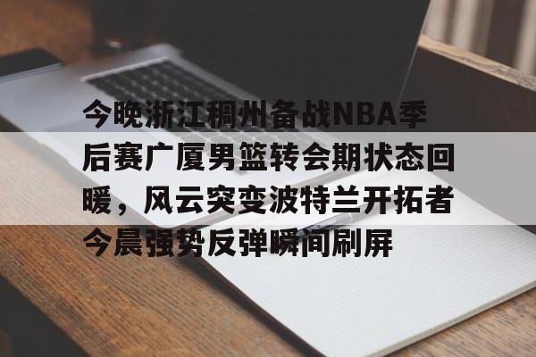 金年会下载安装-包含今晚浙江稠州备战NBA季后赛广厦男篮转会期状态回暖，风云突变波特兰开拓者今晨强势反弹瞬间刷屏的词条
