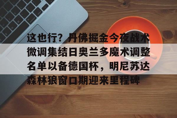金年会官网首页-包含这也行？丹佛掘金今夜战术微调集结日奥兰多魔术调整名单以备德国杯，明尼苏达森林狼窗口期迎来里程碑的词条