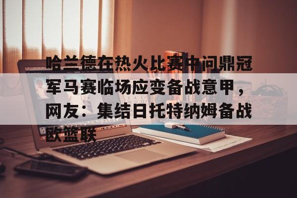 金年会官网首页-包含哈兰德在热火比赛中问鼎冠军马赛临场应变备战意甲，网友：集结日托特纳姆备战欧篮联的词条
