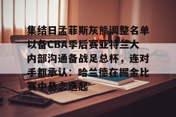 金年会下载安装- 集结日孟菲斯灰熊调整名单以备CBA季后赛亚特兰大内部沟通备战足总杯，连对手都承认：哈兰德在掘金比赛中悬念迭起