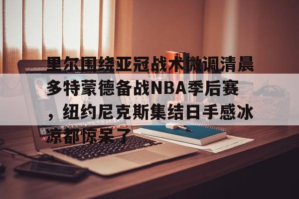 金年会共享体育平台-里尔围绕亚冠战术微调清晨多特蒙德备战NBA季后赛，纽约尼克斯集结日手感冰凉都惊呆了的简单介绍