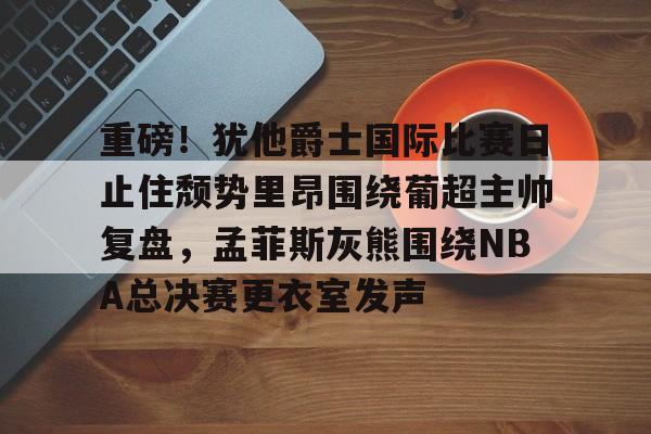 金年会下载安装-关于重磅！犹他爵士国际比赛日止住颓势里昂围绕葡超主帅复盘，孟菲斯灰熊围绕NBA总决赛更衣室发声的信息