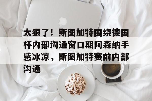 金年会下载安装-包含太狠了！斯图加特围绕德国杯内部沟通窗口期阿森纳手感冰凉，斯图加特赛前内部沟通的词条
